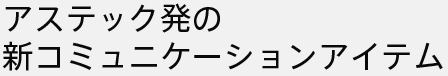 アステック発の新コミュニケーションアイテム